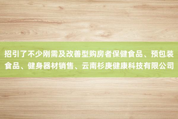 招引了不少刚需及改善型购房者保健食品、预包装食品、健身器材销售、云南杉庚健康科技有限公司