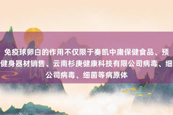 免疫球卵白的作用不仅限于奏凯中庸保健食品、预包装食品、健身器材销售、云南杉庚健康科技有限公司病毒、细菌等病原体