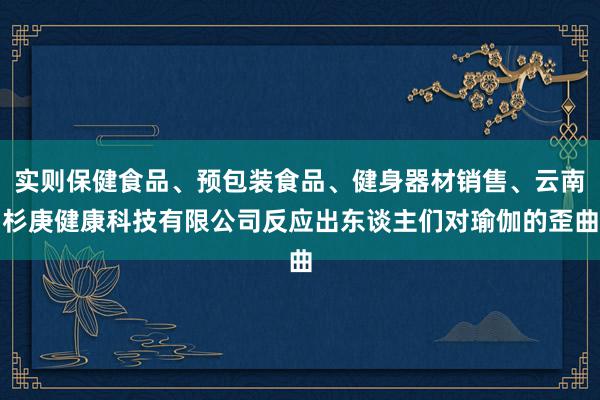 实则保健食品、预包装食品、健身器材销售、云南杉庚健康科技有限公司反应出东谈主们对瑜伽的歪曲