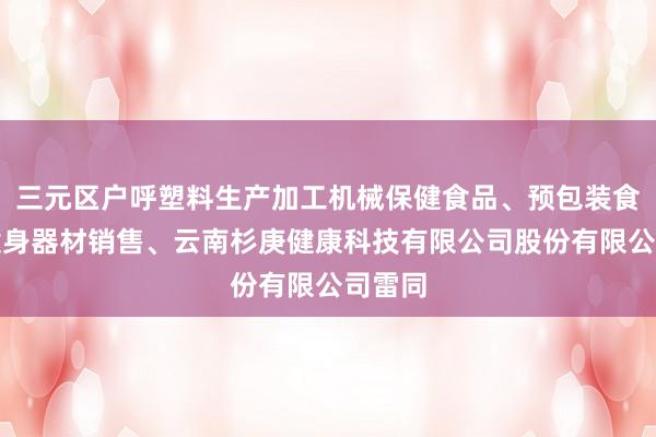 三元区户呼塑料生产加工机械保健食品、预包装食品、健身器材销售、云南杉庚健康科技有限公司股份有限公司雷同