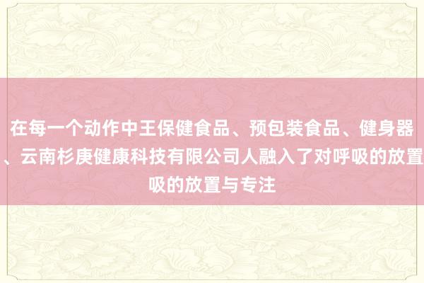 在每一个动作中王保健食品、预包装食品、健身器材销售、云南杉庚健康科技有限公司人融入了对呼吸的放置与专注