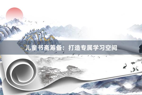 儿童书斋筹备:打造专属学习空间