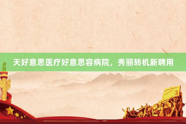 天好意思医疗好意思容病院，秀丽转机新聘用